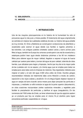 12. BIBLIOGRAFÍA…………………………………………………………………..21 
13. ANEXOS…………………………………………………………………………..22 
1. INTRUDUCCIÓN 
Una de las mayores preocupaciones en la historia de la humanidad ha sido el 
procurarse agua lo más pura y limpia posible. El tratamiento del agua originalmente 
se centraba en mejorar las cualidades estéticas de esta. La historia del agua potable 
es muy remota. En Siria y Babilonia se construyeron conducciones de albañilería y 
acueductos para acercar el agua desde sus fuentes a lugares próximos a 
las viviendas. Los antiguos pueblos orientales usaban arena y barro poroso para 
filtrar el agua, también en Europa los romanos construyeron una red de acueductos y 
estanques, podían traer agua desde distancias próximas a los 90 km, instalaron 
filtros para obtener agua de mayor calidad, llegaban a separar el agua de buena 
calidad que usaban para beber y cocinar del agua de peor calidad, obtenida de otras 
fuentes, que utilizaban para riegos y limpiezas, hecho que hoy día en la mayor parte 
de las ciudades aún no se separa y la misma agua que se emplea para beber se 
emplea para usos tales como la limpieza de inodoros. Hay registrados métodos para 
mejorar el sabor y el olor del agua 4.000 años antes de Cristo. Escritos griegos 
recomendaban métodos de tratamiento tales como filtración a través de carbón, 
exposición a los rayos solares y ebullición. En el antiguo Egipto dejaban reposar el 
agua en vasijas de barro durante varios meses para dejar precipitar las partículas e 
impurezas, y mediante un sifón extraían el agua de la parte superior (decantación), 
en otras ocasiones incorporaban ciertas sustancias minerales y vegetales para 
facilitar la precipitación de partículas y clarificar el agua (coagulación). En los 
comienzos del 1500 antes de Cristo, se tiene referencias de que los egipcios usaban 
ya un producto, que hoy se emplea para el mismo fin, el alumbre para lograr 
precipitaras partículas suspendidas en el agua. 
Elaborado por: 
Cuarto Ingeniería Ambiental y Construcciones Ecológicas 
Año Lectivo 2011-2012 Página 3 
 