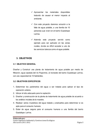  Aprovechar los materiales disponibles 
tratando de causar el menor impacto al 
ambiente. 
 Con este proyecto daremos solución a la 
falta de agua potable, a una familia de 10 
personas que viven en el barrio Guadalupe 
Larriva. 
 Además este proyecto servirá como 
ejemplo para ser aplicado en las zonas 
rurales, donde es difícil acceder a uno de 
los servicios básicos como el agua potable. 
3. OBJETIVOS 
3.1 OBJETIVO GENERAL 
Diseñar y Construir una planta de tratamiento de agua potable por medio de 
filtración, agua captada del río Payamino, al noroeste del barrio Guadalupe Larriva, 
con una capacidad de 10 habitantes. 
3.2 OBJETIVOS ESPECÍFICOS 
1. Determinar los parámetros del agua a ser tratada para aplicar el tipo de 
operación unitaria. 
2. Ubicar el sitio adecuado para la captación. 
3. Diseñar y construcción de la planta de tratamiento de agua potable de acuerdo a 
los análisis iniciales de la muestra. 
4. Realizar varios muestreos del agua tratada y analizarlos para determinar si es 
apta para el consumo humano. 
5. Dotar de agua segura para el consumo humano a una familia del barrio 
Guadalupe Larriva. 
Elaborado por: 
Cuarto Ingeniería Ambiental y Construcciones Ecológicas 
Año Lectivo 2011-2012 Página 5 
 