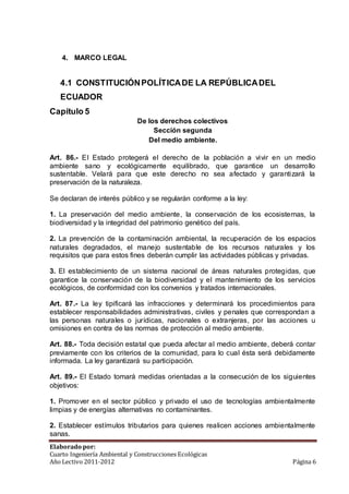 4. MARCO LEGAL 
4.1 CONSTITUCIÓN POLÍTICA DE LA REPÚBLICA DEL 
ECUADOR 
Capítulo 5 
De los derechos colectivos 
Sección segunda 
Del medio ambiente. 
Art. 86.- El Estado protegerá el derecho de la población a vivir en un medio 
ambiente sano y ecológicamente equilibrado, que garantice un desarrollo 
sustentable. Velará para que este derecho no sea afectado y garantizará la 
preservación de la naturaleza. 
Se declaran de interés público y se regularán conforme a la ley: 
1. La preservación del medio ambiente, la conservación de los ecosistemas, la 
biodiversidad y la integridad del patrimonio genético del país. 
2. La prevención de la contaminación ambiental, la recuperación de los espacios 
naturales degradados, el manejo sustentable de los recursos naturales y los 
requisitos que para estos fines deberán cumplir las actividades públicas y privadas. 
3. El establecimiento de un sistema nacional de áreas naturales protegidas, que 
garantice la conservación de la biodiversidad y el mantenimiento de los servicios 
ecológicos, de conformidad con los convenios y tratados internacionales. 
Art. 87.- La ley tipificará las infracciones y determinará los procedimientos para 
establecer responsabilidades administrativas, civiles y penales que correspondan a 
las personas naturales o jurídicas, nacionales o extranjeras, por las acciones u 
omisiones en contra de las normas de protección al medio ambiente. 
Art. 88.- Toda decisión estatal que pueda afectar al medio ambiente, deberá contar 
previamente con los criterios de la comunidad, para lo cual ésta será debidamente 
informada. La ley garantizará su participación. 
Art. 89.- El Estado tomará medidas orientadas a la consecución de los siguientes 
objetivos: 
1. Promover en el sector público y privado el uso de tecnologías ambientalmente 
limpias y de energías alternativas no contaminantes. 
2. Establecer estímulos tributarios para quienes realicen acciones ambientalmente 
sanas. 
Elaborado por: 
Cuarto Ingeniería Ambiental y Construcciones Ecológicas 
Año Lectivo 2011-2012 Página 6 
 