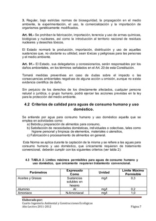 3. Regular, bajo estrictas normas de bioseguridad, la propagación en el medio 
ambiente, la experimentación, el uso, la comercialización y la importación de 
organismos genéticamente modificados. 
Art. 90.- Se prohíben la fabricación, importación, tenencia y uso de armas químicas, 
biológicas y nucleares, así como la introducción al territorio nacional de residuos 
nucleares y desechos tóxicos. 
El Estado normará la producción, importación, distribución y uso de aquellas 
sustancias que, no obstante su utilidad, sean tóxicas y peligrosas para las personas 
y el medio ambiente. 
Art. 91.- El Estado, sus delegatarios y concesionarios, serán responsables por los 
daños ambientales, en los términos señalados en el Art. 20 de esta Constitución. 
Tomará medidas preventivas en caso de dudas sobre el impacto o las 
consecuencias ambientales negativas de alguna acción u omisión, aunque no exista 
evidencia científica de daño. 
Sin perjuicio de los derechos de los directamente afectados, cualquier persona 
natural o jurídica, o grupo humano, podrá ejercer las acciones previstas en la ley 
para la protección del medio ambiente. 
4.2 Criterios de calidad para aguas de consumo humano y uso 
doméstico. 
Se entiende por agua para consumo humano y uso doméstico aquella que se 
emplea en actividades como: 
a) Bebida y preparación de alimentos para consumo, 
b) Satisfacción de necesidades domésticas, individuales o colectivas, tales como 
higiene personal y limpieza de elementos, materiales o utensilios, 
c) Fabricación o procesamiento de alimentos en general. 
Esta Norma se aplica durante la captación de la misma y se refiere a las aguas para 
consumo humano y uso doméstico, que únicamente requieran de tratamiento 
convencional, deberán cumplir con los siguientes criterios (ver tabla 2): 
4.3 TABLA 2. Límites máximos permisibles para aguas de consumo humano y 
uso doméstico, que únicamente requieren tratamiento convencional. 
Parámetros 
Expresado 
Como 
Unidad 
Límite Máximo 
Permisible 
Aceites y Grasas Sustancias 
solubles en 
hexano 
mg/l 0,3 
Aluminio Al mg/l 0,2 
Amoniaco N-Amoniacal mg/l 1,0 
Elaborado por: 
Cuarto Ingeniería Ambiental y Construcciones Ecológicas 
Año Lectivo 2011-2012 Página 7 
 