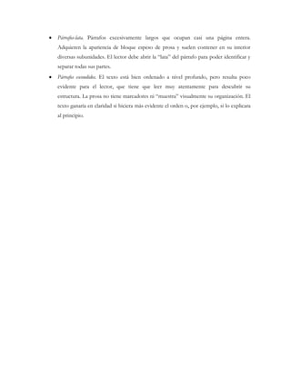 Párrafos-lata. Párrafos excesivamente largos que ocupan casi una página entera.
Adquieren la apariencia de bloque espeso de prosa y suelen contener en su interior
diversas subunidades. El lector debe abrir la “lata” del párrafo para poder identificar y
separar todas sus partes.
Párrafos escondidos. El texto está bien ordenado a nivel profundo, pero resulta poco
evidente para el lector, que tiene que leer muy atentamente para descubrir su
estructura. La prosa no tiene marcadores ni “muestra” visualmente su organización. El
texto ganaría en claridad si hiciera más evidente el orden o, por ejemplo, si lo explicara
al principio.
 