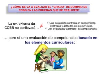 …  pero sí una evaluación de competencias  basada en los elementos curriculares:  Una evaluación centrada en conocimiento, destrezas y actitudes de los currículos. Una evaluación “abstracta” de competencias.  ≠ La ev. externa de CCBB no conllevará… ¿CÓMO SE VA A EVALUAR EL “GRADO” DE DOMINIO DE CCBB EN LAS PRUEBAS QUE SE REALICEN? 