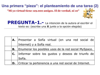 Una primera “pieza”: el planteamiento de una tarea (2) PREGUNTA-1.-  La intenci ó n de la autora al escribir el texto es: (escribe una  X  junto a la opci ó n elegida) "Mi yo virtual tiene 129.000 amigos. El de verdad, ni 10" A. Presentar a Sofía virtual (en una red social de Internet) y a Sofía real. B. Enumerar los posibles usos de la red social MySpace. C. Informar sobre los gustos y deseos de triunfo de Sofía. D. Criticar la pertenencia a una red social de Internet. 