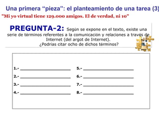 PREGUNTA-2:  Seg ú n se expone en el texto, existe una serie de t é rminos referentes a la comunicaci ó n y relaciones a trav é s de Internet (del argot de Internet). ¿ Podr í as citar ocho de dichos t é rminos? "Mi yo virtual tiene 129.000 amigos. El de verdad, ni 10" Una primera “pieza”: el planteamiento de una tarea (3) 1.- ____________________  5.- ____________________ 2.- ____________________  6.- ____________________ 3.- ____________________  7.- ____________________ 4.- ____________________  8.- ____________________ 