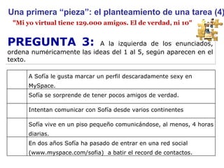 "Mi yo virtual tiene 129.000 amigos. El de verdad, ni 10" Una primera “pieza”: el planteamiento de una tarea (4) PREGUNTA 3:  A la izquierda de los enunciados, ordena num é ricamente las ideas del 1 al 5, seg ú n aparecen en el texto. A Sofía le gusta marcar un perfil descaradamente sexy en MySpace. Sofía se sorprende de tener pocos amigos de verdad. Intentan comunicar con Sofía desde varios continentes Sofía vive en un piso pequeño comunicándose, al menos, 4 horas diarias. En dos años Sofía ha pasado de entrar en una red social (www.myspace.com/sofia)  a batir el record de contactos. 