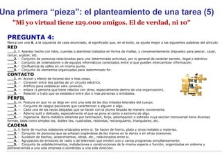 "Mi yo virtual tiene 129.000 amigos. El de verdad, ni 10" Una primera “pieza”: el planteamiento de una tarea (5) PREGUNTA 4:  Marca con una  X , a la izquierda de cada enunciado, el significado que, en el texto, se ajuste mejor a las siguientes palabras del art í culo: RED ___1.  f. Aparejo hecho con hilos, cuerdas o alambres trabados en forma de mallas, y convenientemente dispuesto para pescar, cazar, cercar, sujetar, etc. ___2.  f.  Conjunto de personas relacionadas para una determinada actividad, por lo general de car á cter secreto, ilegal o delictivo ___3.  f.  Conjunto de ordenadores o de equipos inform á ticos conectados entre s í  que pueden intercambiar informaci ó n.   ___4.  f.  Confluencia de calles en un mismo punto. ___5.  f.  Conjunto de elementos organizados para determinado fin. CONTACTO ___1.  m. Acci ó n y efecto de tocarse dos o m á s cosas. ___2.  m.  Conexi ó n entre dos partes de un circuito el é ctrico. ___3.  m.  Artificio para establecer esta conexi ó n. ___4.  m.  enlace ( ‖  persona que tiene relaci ó n con otras, especialmente dentro de una organizaci ó n). ___5.  m.  Relaci ó n o trato que se establece entre dos o m á s personas o entidades. PERFIL ___1.  m. Postura en que no se deja ver sino una sola de las dos mitades laterales del cuerpo. ___2.  m.  Conjunto de rasgos peculiares que caracterizan a alguien o algo. ___3.  m.  Cada una de las rayas delgadas que se hacen con la pluma llevada de manera conveniente. ___4.  m.  Adorno sutil y delicado, especialmente el que se pone al canto o extremo de algo. ___5.  m.  Ingenier í a.  Barra met á lica obtenida por laminaci ó n, forja, estampaci ó n o estirado cuya secci ó n transversal tiene diversas formas, tales como simples tes, dobles tes, cuadradas, redondas, rectangulares, triangulares, etc. CADENA ___1.  f. Serie de muchos eslabones enlazados entre s í . Se hacen de hierro, plata y otros metales o materias. ___2.  f.  Conjunto de personas que se enlazan cogi é ndose de las manos en la danza o en otras ocasiones. ___3.  f.  Sucesi ó n de hechos, acaecimientos, obras, etc., relacionados entre s í . ___4.  f.  Agrupaci ó n de emisoras de radio o de televisi ó n que emiten uno o varios programas simult á neamente. ___5.  f.  Conjunto de establecimientos, instalaciones o construcciones de la misma especie o funci ó n, organizadas en sistema y pertenecientes a una sola empresa o sometidas a una sola direcci ó n. 