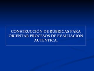 CONSTRUCCIÓN DE RÚBRICAS PARA
ORIENTAR PROCESOS DE EVALUACIÓN
           AUTENTICA.
 