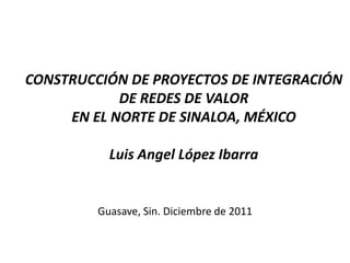 CONSTRUCCIÓN DE PROYECTOS DE INTEGRACIÓN
            DE REDES DE VALOR
     EN EL NORTE DE SINALOA, MÉXICO

           Luis Angel López Ibarra


         Guasave, Sin. Diciembre de 2011
 