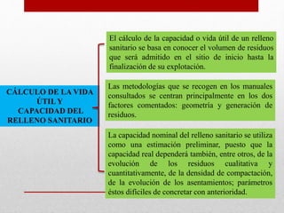 CÁLCULO DE LA VIDA
ÚTIL Y
CAPACIDAD DEL
RELLENO SANITARIO
El cálculo de la capacidad o vida útil de un relleno
sanitario se basa en conocer el volumen de residuos
que será admitido en el sitio de inicio hasta la
finalización de su explotación.
Las metodologías que se recogen en los manuales
consultados se centran principalmente en los dos
factores comentados: geometría y generación de
residuos.
La capacidad nominal del relleno sanitario se utiliza
como una estimación preliminar, puesto que la
capacidad real dependerá también, entre otros, de la
evolución de los residuos cualitativa y
cuantitativamente, de la densidad de compactación,
de la evolución de los asentamientos; parámetros
éstos difíciles de concretar con anterioridad.
 