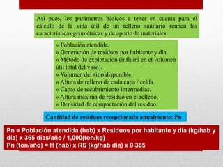 Así pues, los parámetros básicos a tener en cuenta para el
cálculo de la vida útil de un relleno sanitario reúnen las
características geométricas y de aporte de materiales:
» Población atendida.
» Generación de residuos por habitante y día.
» Método de explotación (influirá en el volumen
útil total del vaso).
» Volumen del sitio disponible.
» Altura de relleno de cada capa / celda.
» Capas de recubrimiento intermedias.
» Altura máxima de residuo en el relleno.
» Densidad de compactación del residuo.
Cantidad de residuos recepcionada anualmente: Pn
Pn = Población atendida (hab) x Residuos por habitante y día (kg/hab y
día) x 365 días/año / 1,000(ton/kg)
Pn (ton/año) = H (hab) x RS (kg/hab día) x 0.365
 