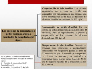 Las opciones de compactación
de los residuos arrojan
resultados de densidad como
sigue:
Compactación de baja densidad. Los residuos
depositados en la zona de vertido son
esparcidos con pala cargadora que produce una
débil compactación de la masa de residuos. Se
alcanzan densidades alrededor de 500 kg/m3.
Compactación de media densidad. En este
sistema se utiliza maquinaria pesada (mínimo 15
toneladas) para el esparcimiento y pisado y
compactación de los residuos. Se alcanzan
densidades de 800 kg/m3.
Compactación de alta densidad. Consiste en
provocar una trituración y compactación
simultáneas con maquinaria pesada de más de
20 toneladas de peso. Los residuos se depositan
en el área de vertido y se extienden y
compactan hasta formar capas finas de 25-30
cm. Se repiten pasadas de la maquinaria a los
15 y 30 días.
Por lo general, la densidad normalmente
manejada se encuentra alrededor de 600-800
kg/m3.
V= Cantidad de residuos (ton/año) /
Densidad (kg/m3)
V (m3/año)= Pn (ton/año) / D (kg/m3)
 