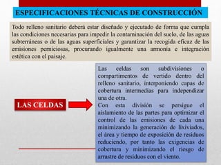 ESPECIFICACIONES TÉCNICAS DE CONSTRUCCIÓN
Todo relleno sanitario deberá estar diseñado y ejecutado de forma que cumpla
las condiciones necesarias para impedir la contaminación del suelo, de las aguas
subterráneas o de las aguas superficiales y garantizar la recogida eficaz de las
emisiones perniciosas, procurando igualmente una armonía e integración
estética con el paisaje.
LAS CELDAS
Las celdas son subdivisiones o
compartimentos de vertido dentro del
relleno sanitario, interponiendo capas de
cobertura intermedias para independizar
una de otra.
Con esta división se persigue el
aislamiento de las partes para optimizar el
control de las emisiones de cada una
minimizando la generación de lixiviados,
el área y tiempo de exposición de residuos
reduciendo, por tanto las exigencias de
cobertura y minimizando el riesgo de
arrastre de residuos con el viento.
 