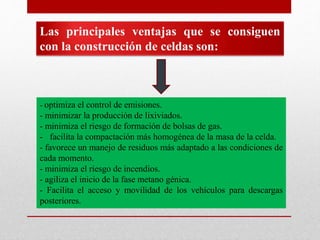 Las principales ventajas que se consiguen
con la construcción de celdas son:
- optimiza el control de emisiones.
- minimizar la producción de lixiviados.
- minimiza el riesgo de formación de bolsas de gas.
- facilita la compactación más homogénea de la masa de la celda.
- favorece un manejo de residuos más adaptado a las condiciones de
cada momento.
- minimiza el riesgo de incendios.
- agiliza el inicio de la fase metano génica.
- Facilita el acceso y movilidad de los vehículos para descargas
posteriores.
 