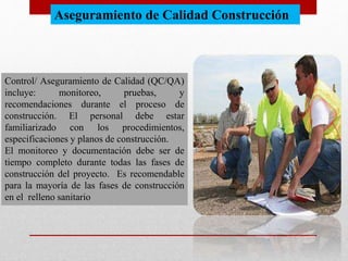 Aseguramiento de Calidad Construcción
Control/ Aseguramiento de Calidad (QC/QA)
incluye: monitoreo, pruebas, y
recomendaciones durante el proceso de
construcción. El personal debe estar
familiarizado con los procedimientos,
especificaciones y planos de construcción.
El monitoreo y documentación debe ser de
tiempo completo durante todas las fases de
construcción del proyecto. Es recomendable
para la mayoría de las fases de construcción
en el relleno sanitario
 