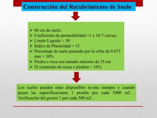  60 cm de suelo.
 Coeficiente de permeabilidad <1 x 10-7 cm/sec
 Limite Liquido > 30
 Índice de Plasticidad > 15
 Porcentaje de suelo pasando por la criba de 0.075
mm > 30%
 Piedra o roca con tamaño máximo de 25 cm
 El contenido de rocas o piedras < 10%
Los suelos pueden estar disponibles in-situ siempre y cuando
pasen las especificaciones 1 prueba por cada 5000 m2 .
Verificación del grosor 1 por cada 500 m2 .
Construcción del Recubrimiento de Suelo
 