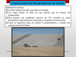 Construcción del Recubrimiento de Suelos
 Raspar la sub base.
 La parte superior de cada capa debe ser raspada.
 Las capas sueltas no debe ser mas gruesas que los dientes del
compactador.
 Para paredes con pendientes mayores de 3:0, construir en capas
horizontales suficientemente anchas para el equipo de construcción.
 Alisar la superficie antes de colocar la geomembrana o cuando esta
expuesto mas de 24 horas .
 