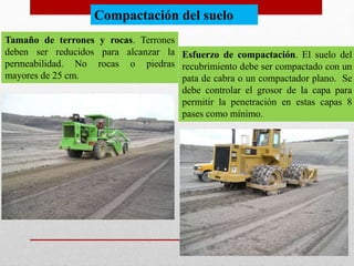 Tamaño de terrones y rocas. Terrones
deben ser reducidos para alcanzar la
permeabilidad. No rocas o piedras
mayores de 25 cm.
Esfuerzo de compactación. El suelo del
recubrimiento debe ser compactado con un
pata de cabra o un compactador plano. Se
debe controlar el grosor de la capa para
permitir la penetración en estas capas 8
pases como mínimo.
Compactación del suelo
 
