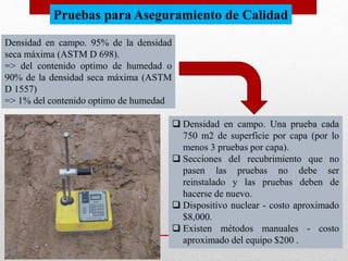 Densidad en campo. 95% de la densidad
seca máxima (ASTM D 698).
=> del contenido optimo de humedad o
90% de la densidad seca máxima (ASTM
D 1557)
=> 1% del contenido optimo de humedad
 Densidad en campo. Una prueba cada
750 m2 de superficie por capa (por lo
menos 3 pruebas por capa).
 Secciones del recubrimiento que no
pasen las pruebas no debe ser
reinstalado y las pruebas deben de
hacerse de nuevo.
 Dispositivo nuclear - costo aproximado
$8,000.
 Existen métodos manuales - costo
aproximado del equipo $200 .
Pruebas para Aseguramiento de Calidad
 