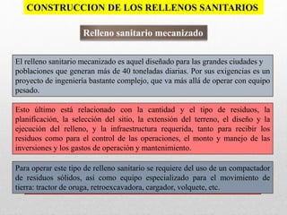 El relleno sanitario mecanizado es aquel diseñado para las grandes ciudades y
poblaciones que generan más de 40 toneladas diarias. Por sus exigencias es un
proyecto de ingeniería bastante complejo, que va más allá de operar con equipo
pesado.
Esto último está relacionado con la cantidad y el tipo de residuos, la
planificación, la selección del sitio, la extensión del terreno, el diseño y la
ejecución del relleno, y la infraestructura requerida, tanto para recibir los
residuos como para el control de las operaciones, el monto y manejo de las
inversiones y los gastos de operación y mantenimiento.
Para operar este tipo de relleno sanitario se requiere del uso de un compactador
de residuos sólidos, así como equipo especializado para el movimiento de
tierra: tractor de oruga, retroexcavadora, cargador, volquete, etc.
Relleno sanitario mecanizado
CONSTRUCCION DE LOS RELLENOS SANITARIOS
 