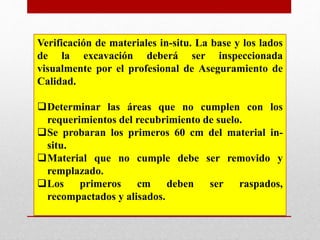 Verificación de materiales in-situ. La base y los lados
de la excavación deberá ser inspeccionada
visualmente por el profesional de Aseguramiento de
Calidad.
Determinar las áreas que no cumplen con los
requerimientos del recubrimiento de suelo.
Se probaran los primeros 60 cm del material in-
situ.
Material que no cumple debe ser removido y
remplazado.
Los primeros cm deben ser raspados,
recompactados y alisados.
 