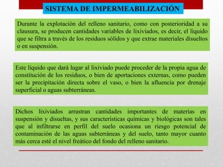 SISTEMA DE IMPERMEABILIZACIÓN
Durante la explotación del relleno sanitario, como con posterioridad a su
clausura, se producen cantidades variables de lixiviados, es decir, el líquido
que se filtra a través de los residuos sólidos y que extrae materiales disueltos
o en suspensión.
Este líquido que dará lugar al lixiviado puede proceder de la propia agua de
constitución de los residuos, o bien de aportaciones externas, como pueden
ser la precipitación directa sobre el vaso, o bien la afluencia por drenaje
superficial o aguas subterráneas.
Dichos lixiviados arrastran cantidades importantes de materias en
suspensión y disueltas, y sus características químicas y biológicas son tales
que al infiltrarse en perfil del suelo ocasiona un riesgo potencial de
contaminación de las aguas subterráneas y del suelo, tanto mayor cuanto
más cerca esté el nivel freático del fondo del relleno sanitario.
 