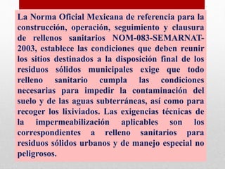La Norma Oficial Mexicana de referencia para la
construcción, operación, seguimiento y clausura
de rellenos sanitarios NOM-083-SEMARNAT-
2003, establece las condiciones que deben reunir
los sitios destinados a la disposición final de los
residuos sólidos municipales exige que todo
relleno sanitario cumpla las condiciones
necesarias para impedir la contaminación del
suelo y de las aguas subterráneas, así como para
recoger los lixiviados. Las exigencias técnicas de
la impermeabilización aplicables son los
correspondientes a relleno sanitarios para
residuos sólidos urbanos y de manejo especial no
peligrosos.
 