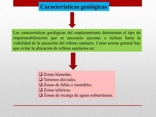 Características geológicas
Las características geológicas del emplazamiento determinan el tipo de
impermeabilización que es necesario ejecutar, e incluso hasta la
viabilidad de la ejecución del relleno sanitario. Como norma general hay
que evitar la ubicación de relleno sanitarios en:
 Zonas húmedas.
 Terrenos aluviales.
 Zonas de fallas o inestables.
 Zonas telúricas.
 Zonas de recarga de aguas subterráneas.
 