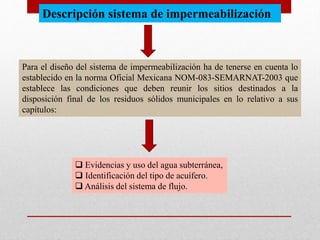 Descripción sistema de impermeabilización
Para el diseño del sistema de impermeabilización ha de tenerse en cuenta lo
establecido en la norma Oficial Mexicana NOM-083-SEMARNAT-2003 que
establece las condiciones que deben reunir los sitios destinados a la
disposición final de los residuos sólidos municipales en lo relativo a sus
capítulos:
 Evidencias y uso del agua subterránea,
 Identificación del tipo de acuífero.
 Análisis del sistema de flujo.
 