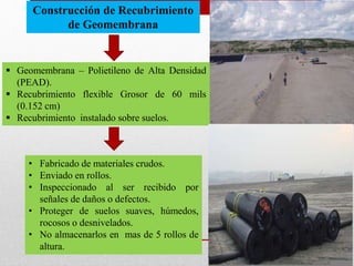 Construcción de Recubrimiento
de Geomembrana
 Geomembrana – Polietileno de Alta Densidad
(PEAD).
 Recubrimiento flexible Grosor de 60 mils
(0.152 cm)
 Recubrimiento instalado sobre suelos.
• Fabricado de materiales crudos.
• Enviado en rollos.
• Inspeccionado al ser recibido por
señales de daños o defectos.
• Proteger de suelos suaves, húmedos,
rocosos o desnivelados.
• No almacenarlos en mas de 5 rollos de
altura.
 