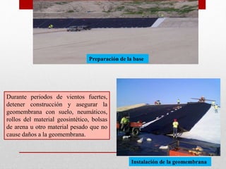 Preparación de la base
Durante periodos de vientos fuertes,
detener construcción y asegurar la
geomembrana con suelo, neumáticos,
rollos del material geosintético, bolsas
de arena u otro material pesado que no
cause daños a la geomembrana.
Instalación de la geomembrana
 