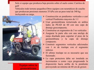 Solo si equipo que produzca baja presión sobre el suelo como: Carritos de
golf
Vehículos todo terreno pequeños.Otros equipos con neumáticos de caucho
que produzcan presiones menores 35 kPa con un peso total de 340 kg
incluyendo su carga.
 Construcción en pendientes verticales o casi
vertical Pendientes mayores de 1:1
 Usar geomembrana texturizada en ambos
lados de PEAD de 60 con una capa de
drenaje geocompuesta.
 Construirse en segmentos de 3 m verticales
 Asegurar la parte alta con una anclaje de
zanja diseñado para soportar el peso de la
geomembrana y la capa de drenaje
compuesto.
 Construir segmentos verticales adicionales
con 1 m de traslape con el segmento
inferior.
 El ultimo traslape no es necesario que sea
fusionado.
 La capa protectora debe ser instalada en
incrementos a como vaya progresando la
disposición hacia arriba de la pendiente
proveyendo un mínimo de 60 cm de grosor.
Equipo sobre la
geomembrana
 