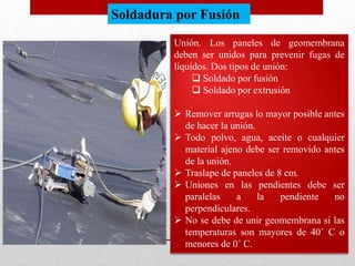 Unión. Los paneles de geomembrana
deben ser unidos para prevenir fugas de
líquidos. Dos tipos de unión:
 Soldado por fusión
 Soldado por extrusión
 Remover arrugas lo mayor posible antes
de hacer la unión.
 Todo polvo, agua, aceite o cualquier
material ajeno debe ser removido antes
de la unión.
 Traslape de paneles de 8 cm.
 Uniones en las pendientes debe ser
paralelas a la pendiente no
perpendiculares.
 No se debe de unir geomembrana si las
temperaturas son mayores de 40˚ C o
menores de 0˚ C.
Soldadura por Fusión
 