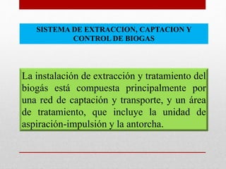 La instalación de extracción y tratamiento del
biogás está compuesta principalmente por
una red de captación y transporte, y un área
de tratamiento, que incluye la unidad de
aspiración-impulsión y la antorcha.
SISTEMA DE EXTRACCION, CAPTACION Y
CONTROL DE BIOGAS
 