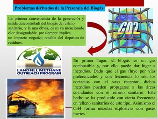 Problemas derivados de la Presencia del Biogás
La primera consecuencia de la generación y
salida descontrolada del biogás de relleno
sanitario, y la más obvia, es su ya mencionado
olor desagradable, que siempre implica
un impacto negativo notable del depósito de
residuos.
En primer lugar, el biogás es un gas
combustible y, por ello, puede dar lugar a
incendios. Dado que el gas fluye por vías
preferenciales y con frecuencia lo son los
contactos con el vaso receptor, dichos
incendios pueden propagarse a las áreas
colindantes con el relleno sanitario. Este
hecho se ha producido con cierta frecuencia
en relleno sanitarios de este tipo. Asimismo el
CH4 forma mezclas explosivas con gases
inertes.
 