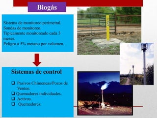 Biogás
Sistema de monitoreo perimetral.
Sondas de monitoreo.
Típicamente monitoreado cada 3
meses.
Peligro a 5% metano por volumen.
Sistemas de control
 Pasivos Chimeneas/Pozos de
Venteo.
 Quemadores individuales.
 Activos.
 Quemadores.
 