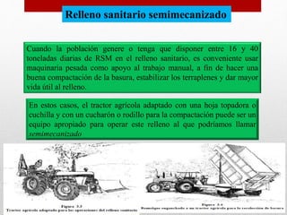 Cuando la población genere o tenga que disponer entre 16 y 40
toneladas diarias de RSM en el relleno sanitario, es conveniente usar
maquinaria pesada como apoyo al trabajo manual, a fin de hacer una
buena compactación de la basura, estabilizar los terraplenes y dar mayor
vida útil al relleno.
Relleno sanitario semimecanizado
En estos casos, el tractor agrícola adaptado con una hoja topadora o
cuchilla y con un cucharón o rodillo para la compactación puede ser un
equipo apropiado para operar este relleno al que podríamos llamar
semimecanizado
 