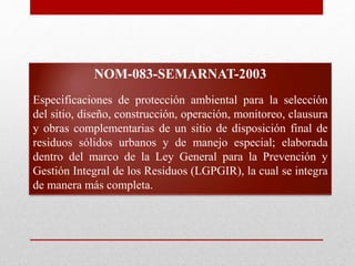 NOM-083-SEMARNAT-2003
Especificaciones de protección ambiental para la selección
del sitio, diseño, construcción, operación, monitoreo, clausura
y obras complementarias de un sitio de disposición final de
residuos sólidos urbanos y de manejo especial; elaborada
dentro del marco de la Ley General para la Prevención y
Gestión Integral de los Residuos (LGPGIR), la cual se integra
de manera más completa.
 