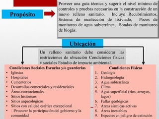 Proveer una guía técnica y sugerir el nivel mínimo de
controles y pruebas necesarios en la construcción de un
nuevo relleno sanitario. Incluye Recubrimientos,
Sistema de recolección de lixiviado, Pozos de
monitoreo de agua subterránea, Sondas de monitoreo
de biogás.
Propósito
Ubicación
Un relleno sanitario debe considerar las
restricciones de ubicación Condiciones físicas
y sociales Estudio de impacto ambiental.
Condiciones Físicas
1. Geología
2. Hidrogeología
3. Agua subterránea
4. Clima
5. Agua superficial (ríos, arroyos,
lagos)
6. Fallas geológicas
7. Áreas sísmicas activas
8. Áreas inestables
9. Especies en peligro de extinción
Condiciones Sociales Escuelas y/o guarderías
• Iglesias
• Hospitales
• Cementerios
• Desarrollos comerciales y residenciales
• Áreas recreacionales
• Sitios históricos
• Sitios arqueológicos
• Sitios con calidad estética excepcional
• Procurar la participación del gobierno y la
comunidad
 