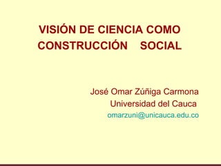 VISIÓN DE CIENCIA COMO
CONSTRUCCIÓN SOCIAL



        José Omar Zúñiga Carmona
             Universidad del Cauca
            omarzuni@unicauca.edu.co
 