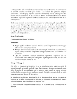 Las lámparas han sido usadas desde hace muchísimos años, incluso antes de que apareciera
la bombilla eléctrica inventada por Thomas Alva Edison. Las primeras lámparas
funcionaban a base de gas y surgieron aproximadamente en el año de 1792; algunos años
después más exactamente el 21 de Octubre de 1879 el inventor Estadounidense Thomas
Alva Edison logro crear la primera bombilla eléctrica, la cual funcionaba duran más de 48
horas seguidas.
Desde aquel momento se crearon las lámparas para las habitaciones, a lo largo de los años
se han creado diferentes tipos de lámparas, cada vez con diseños más novedosos y
llamativos para el público, sus formas, tamaños, diseños, colores, etc. En este taller se
plante crear un prototipo de lámpara relativamente nuevo, que debido a su diseño y forma
ha logrado posicionarse como una de las lámparas más vendidas del mercado, se está
hablando de la lámpara de lava.
Áreas Relacionadas
Ciencias naturales, historia, tecnología.
Intensiones
 Lograr que los estudiantes conozcan el diseño de una lámpara de lava sencilla y que
ellos mismos consigan construirla.
 Manejar términos sobre los estados de la materia y la electricidad, de esta manera se
espera que los estudiantes comprendan como pueden relacionar estos términos a su
vida diaria.
 Que los estudiantes consigan desarrollar capacidades cognitivas con las
instrucciones que se darán para que logren el objetivo general, que en este caso es la
construcción de la lámpara de lava.
Enfoque Pedagógico
Este taller es claramente prescriptivo, los y las estudiantes deben seguir una serie de
instrucciones a lo largo de la sesión de clase, el docente debe dar ejemplos claros de cómo
deben desarrollar la actividad para que los alumnos lograr sacarle el mayor provecho
posible al taller, al mismo tiempo que logren cumplir el objetivo propuesto desde un inicio
que es: construir una lámpara de lava casera.
Se organizaran parejas para la elaboración de la lámpara de lava, pero se espera que al
momento de socializar y opinar sobre la actividad los estudiantes logren hacerlo de manera
individual para que la actividad logre enriquecerse más.
La elaboración de la lámpara de lava se realizara en los grados tercer, cuarto y quinto de
primaria.
 