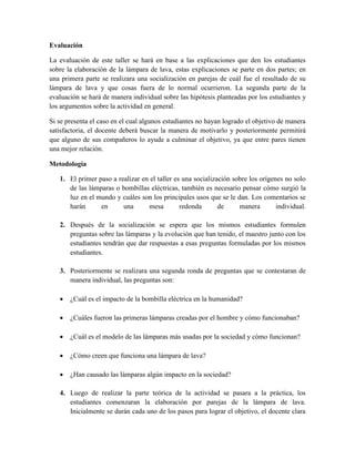 Evaluación
La evaluación de este taller se hará en base a las explicaciones que den los estudiantes
sobre la elaboración de la lámpara de lava, estas explicaciones se parte en dos partes; en
una primera parte se realizara una socialización en parejas de cuál fue el resultado de su
lámpara de lava y que cosas fuera de lo normal ocurrieron. La segunda parte de la
evaluación se hará de manera individual sobre las hipótesis planteadas por los estudiantes y
los argumentos sobre la actividad en general.
Si se presenta el caso en el cual algunos estudiantes no hayan logrado el objetivo de manera
satisfactoria, el docente deberá buscar la manera de motivarlo y posteriormente permitirá
que alguno de sus compañeros lo ayude a culminar el objetivo, ya que entre pares tienen
una mejor relación.
Metodología
1. El primer paso a realizar en el taller es una socialización sobre los orígenes no solo
de las lámparas o bombillas eléctricas, también es necesario pensar cómo surgió la
luz en el mundo y cuáles son los principales usos que se le dan. Los comentarios se
harán en una mesa redonda de manera individual.
2. Después de la socialización se espera que los mismos estudiantes formulen
preguntas sobre las lámparas y la evolución que han tenido, el maestro junto con los
estudiantes tendrán que dar respuestas a esas preguntas formuladas por los mismos
estudiantes.
3. Posteriormente se realizara una segunda ronda de preguntas que se contestaran de
manera individual, las preguntas son:
 ¿Cuál es el impacto de la bombilla eléctrica en la humanidad?
 ¿Cuáles fueron las primeras lámparas creadas por el hombre y cómo funcionaban?
 ¿Cuál es el modelo de las lámparas más usadas por la sociedad y cómo funcionan?
 ¿Cómo creen que funciona una lámpara de lava?
 ¿Han causado las lámparas algún impacto en la sociedad?
4. Luego de realizar la parte teórica de la actividad se pasara a la práctica, los
estudiantes comenzaran la elaboración por parejas de la lámpara de lava.
Inicialmente se darán cada uno de los pasos para lograr el objetivo, el docente clara
 
