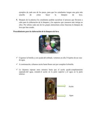 ejemplos de cada uno de los pasos, para que los estudiantes tengan una guía más
sencilla de cómo hacer la lámpara de lava.
5. Después de la práctica los estudiantes podrán socializar el proceso que llevaron a
cabo para la elaboración de la lámpara y los aspectos que causaron más intriga en
ellos. Por ultimo cada uno de los grupos demostrara cómo funciona la lámpara de
lava que han creado.
Procedimiento para la elaboración de la lámpara de lava
 Cogemos la botella y con ayuda del embudo, vertemos en ella 3/4 partes de un vaso
de agua.
 A continuación, echamos aceite hasta llenar casi por completo la botella.
 Lo dejamos reposar unos minutos hasta que el aceite quede completamente
separado del agua, estando el aceite en la parte superior y el agua en la parte
inferior.
Aceite
Agua
 