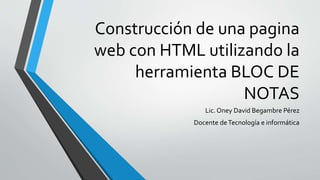 Construcción de una pagina
web con HTML utilizando la
herramienta BLOC DE
NOTAS
Lic. Oney David Begambre Pérez
Docente deTecnología e informática
 