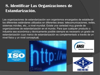 8. Identificar Las Organizaciones de
  Estandarización.
Las organizaciones de estandarización son organismos encargados de establecer
los diferentes estándares utilizados en diferentes áreas: telecomunicaciones, redes,
sistemas móviles, etc., a nivel mundial. Existe una variedad muy grande de
organizaciones de estandarización en el mundo. Para que cualquier producto o
industria sea económica y técnicamente posible siempre es necesario un grado de
estandarización cuyo marco de estandarización es complementado a través de un
nivel físico y un nivel conceptual.
 