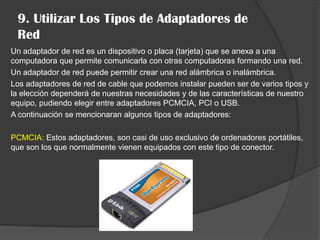 9. Utilizar Los Tipos de Adaptadores de
 Red
Un adaptador de red es un dispositivo o placa (tarjeta) que se anexa a una
computadora que permite comunicarla con otras computadoras formando una red.
Un adaptador de red puede permitir crear una red alámbrica o inalámbrica.
Los adaptadores de red de cable que podemos instalar pueden ser de varios tipos y
la elección dependerá de nuestras necesidades y de las características de nuestro
equipo, pudiendo elegir entre adaptadores PCMCIA, PCI o USB.
A continuación se mencionaran algunos tipos de adaptadores:

PCMCIA: Estos adaptadores, son casi de uso exclusivo de ordenadores portátiles,
que son los que normalmente vienen equipados con este tipo de conector.
 