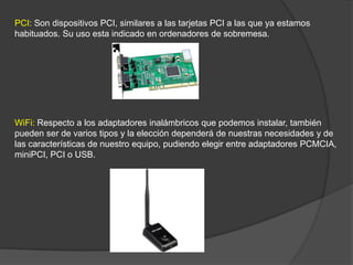 PCI: Son dispositivos PCI, similares a las tarjetas PCI a las que ya estamos
habituados. Su uso esta indicado en ordenadores de sobremesa.




WiFi: Respecto a los adaptadores inalámbricos que podemos instalar, también
pueden ser de varios tipos y la elección dependerá de nuestras necesidades y de
las características de nuestro equipo, pudiendo elegir entre adaptadores PCMCIA,
miniPCI, PCI o USB.
 