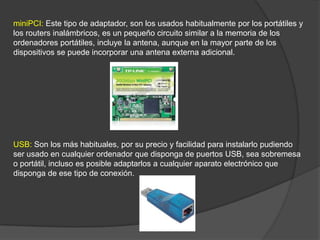 miniPCI: Este tipo de adaptador, son los usados habitualmente por los portátiles y
los routers inalámbricos, es un pequeño circuito similar a la memoria de los
ordenadores portátiles, incluye la antena, aunque en la mayor parte de los
dispositivos se puede incorporar una antena externa adicional.




USB: Son los más habituales, por su precio y facilidad para instalarlo pudiendo
ser usado en cualquier ordenador que disponga de puertos USB, sea sobremesa
o portátil, incluso es posible adaptarlos a cualquier aparato electrónico que
disponga de ese tipo de conexión.
 
