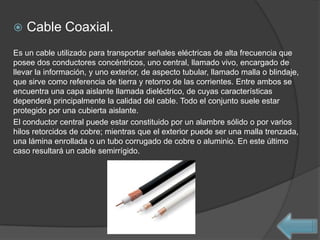    Cable Coaxial.
Es un cable utilizado para transportar señales eléctricas de alta frecuencia que
posee dos conductores concéntricos, uno central, llamado vivo, encargado de
llevar la información, y uno exterior, de aspecto tubular, llamado malla o blindaje,
que sirve como referencia de tierra y retorno de las corrientes. Entre ambos se
encuentra una capa aislante llamada dieléctrico, de cuyas características
dependerá principalmente la calidad del cable. Todo el conjunto suele estar
protegido por una cubierta aislante.
El conductor central puede estar constituido por un alambre sólido o por varios
hilos retorcidos de cobre; mientras que el exterior puede ser una malla trenzada,
una lámina enrollada o un tubo corrugado de cobre o aluminio. En este último
caso resultará un cable semirrígido.
 