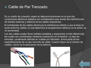    Cable de Par Trenzado.

Es un medio de conexión usado en telecomunicaciones en el que dos
conductores eléctricos aislados son entrelazados para anular las interferencias
de fuentes externas y diafonía de los cables adyacentes.
El entrelazado de los cables disminuye la interferencia debido a que el área de
bucle entre los cables, la cual determina el acoplamiento eléctrico en la señal, se
ve aumentada.
Los dos cables suelen llevar señales paralelas y adyacentes (modo diferencial),
las cuales son combinadas mediante sustracción en el destino. La tasa de
trenzado, usualmente definida en vueltas por kilómetro, forma parte de las
especificaciones de un tipo concreto de cable. Cuanto mayor es el número de
vueltas, menor es la atenuación de la diafonía.
 
