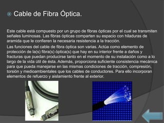    Cable de Fibra Óptica.

Este cable está compuesto por un grupo de fibras ópticas por el cual se transmiten
señales luminosas. Las fibras ópticas comparten su espacio con hiladuras de
aramida que le confieren la necesaria resistencia a la tracción.
Las funciones del cable de fibra óptica son varias. Actúa como elemento de
protección de la(s) fibra(s) óptica(s) que hay en su interior frente a daños y
fracturas que puedan producirse tanto en el momento de su instalación como a lo
largo de la vida útil de ésta. Además, proporciona suficiente consistencia mecánica
para que pueda manejarse en las mismas condiciones de tracción, compresión,
torsión y medioambientales que los cables de conductores. Para ello incorporan
elementos de refuerzo y aislamiento frente al exterior.
 
